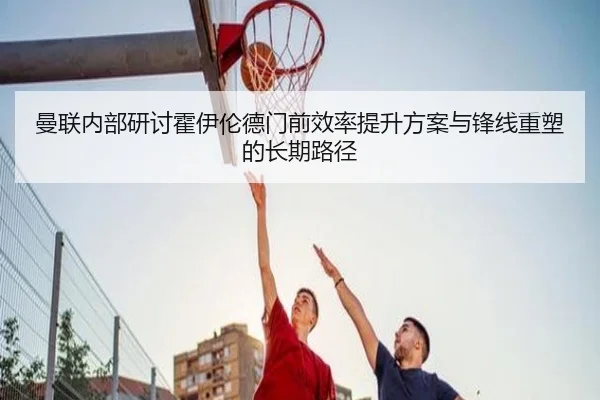 曼联内部研讨霍伊伦德门前效率提升方案与锋线重塑的长期路径