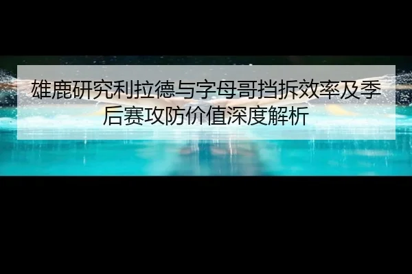 雄鹿研究利拉德与字母哥挡拆效率及季后赛攻防价值深度解析