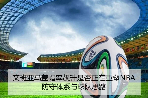 文班亚马盖帽率飙升是否正在重塑NBA防守体系与球队思路