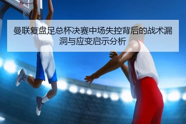 曼联复盘足总杯决赛中场失控背后的战术漏洞与应变启示分析