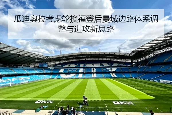 瓜迪奥拉考虑轮换福登后曼城边路体系调整与进攻新思路